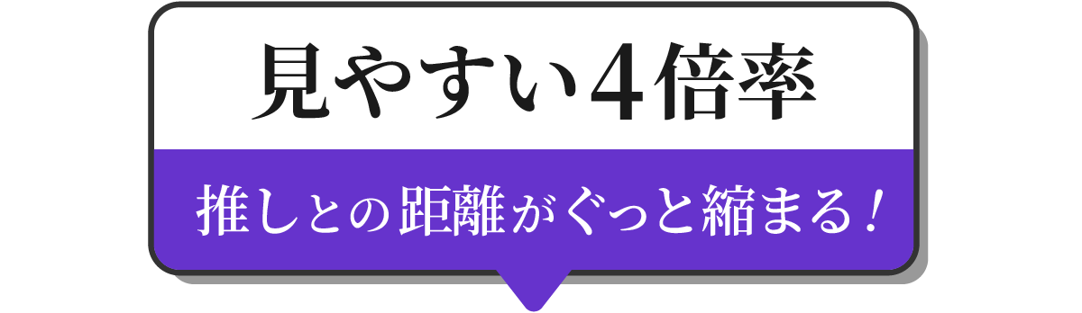 見やすい4倍率　推しとの距離がぐっと縮まる！