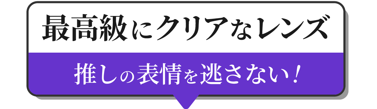 最高級にクリアなレンズ　推しの表情を逃さない！